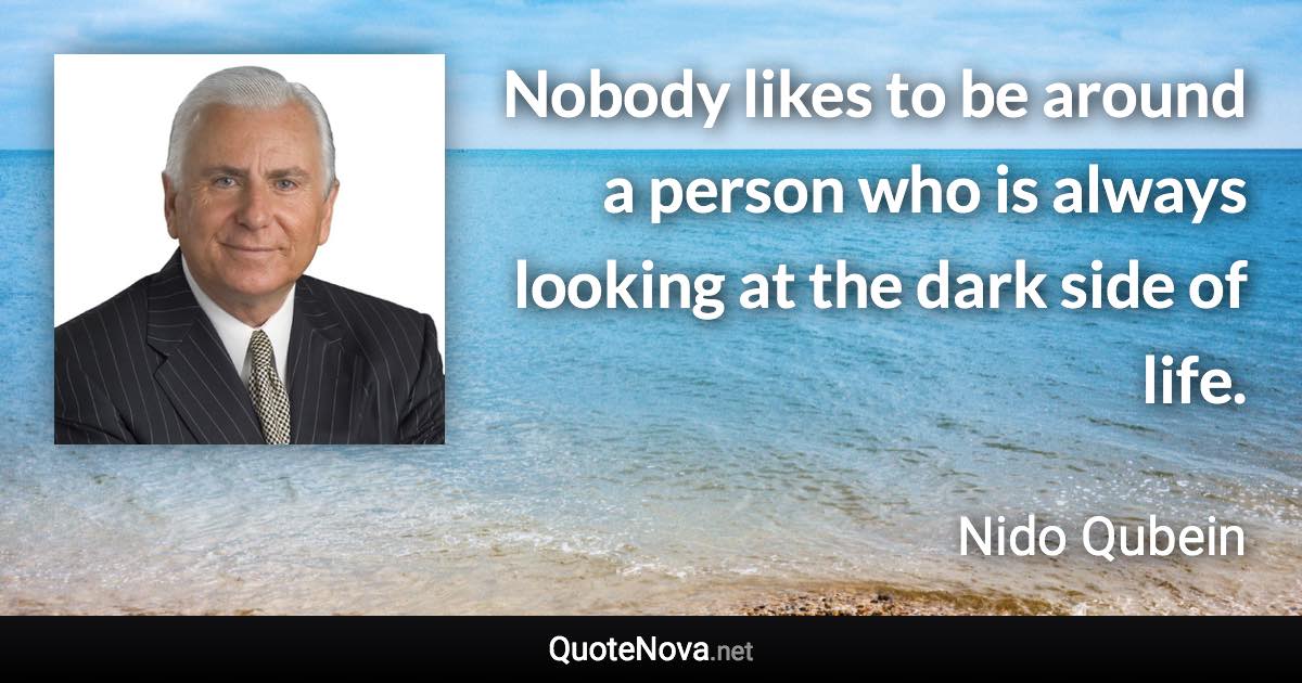 Nobody likes to be around a person who is always looking at the dark side of life. - Nido Qubein quote