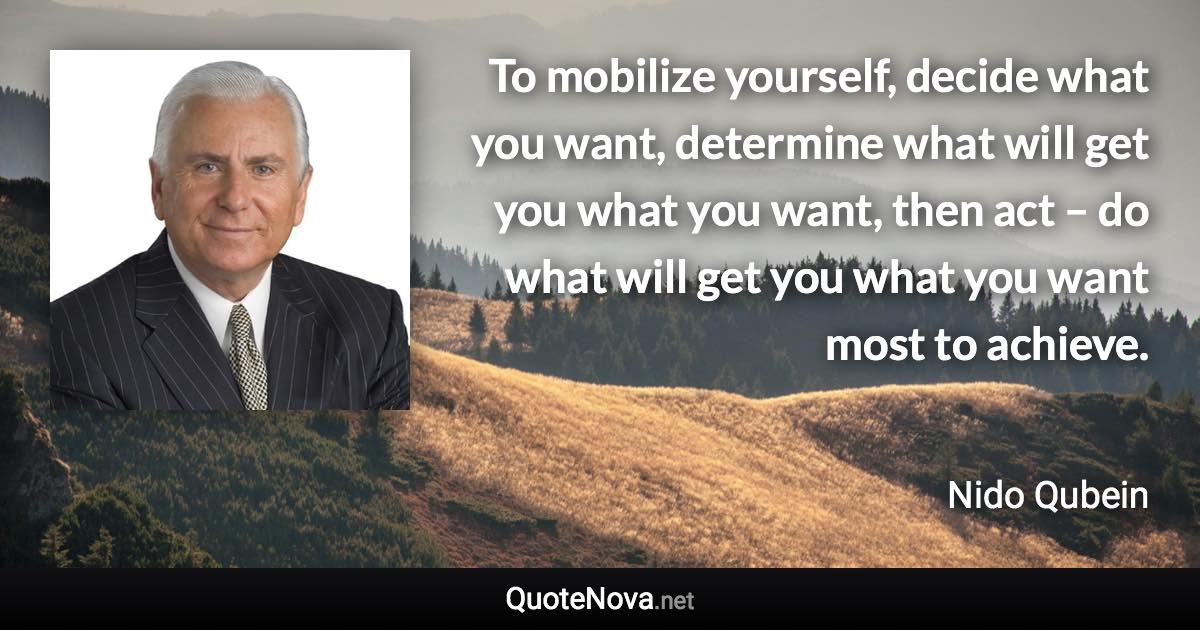 To mobilize yourself, decide what you want, determine what will get you what you want, then act – do what will get you what you want most to achieve. - Nido Qubein quote