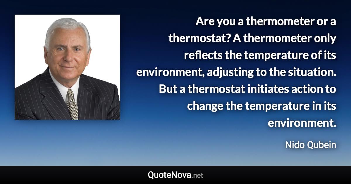 Are you a thermometer or a thermostat? A thermometer only reflects the temperature of its environment, adjusting to the situation. But a thermostat initiates action to change the temperature in its environment. - Nido Qubein quote