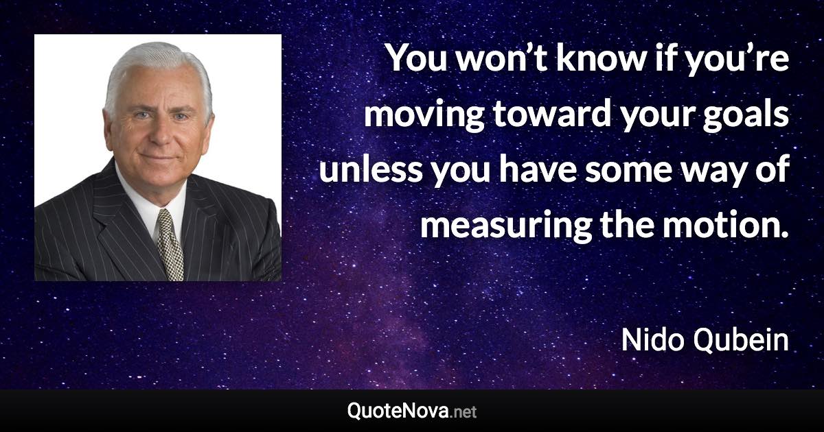 You won’t know if you’re moving toward your goals unless you have some way of measuring the motion. - Nido Qubein quote