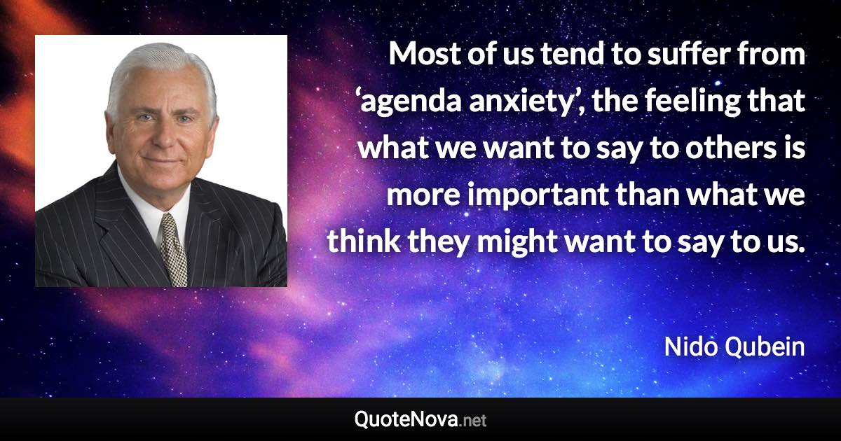 Most of us tend to suffer from ‘agenda anxiety’, the feeling that what we want to say to others is more important than what we think they might want to say to us. - Nido Qubein quote