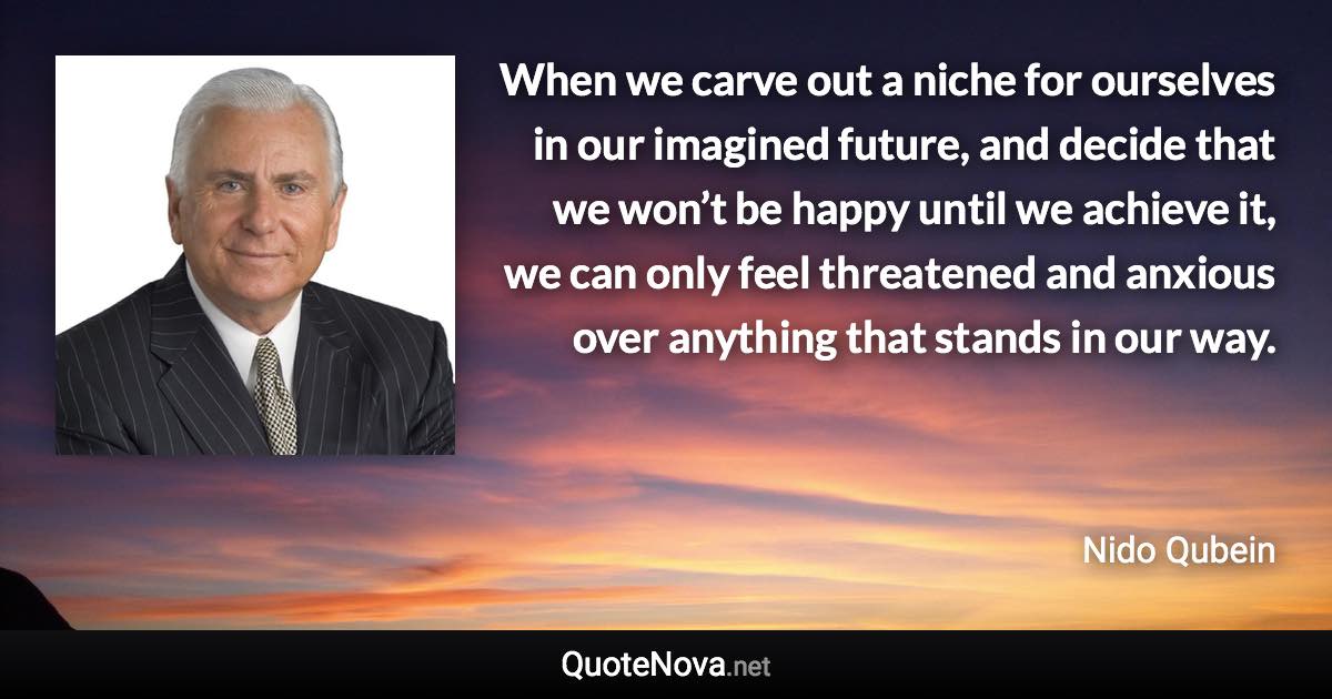 When we carve out a niche for ourselves in our imagined future, and decide that we won’t be happy until we achieve it, we can only feel threatened and anxious over anything that stands in our way. - Nido Qubein quote