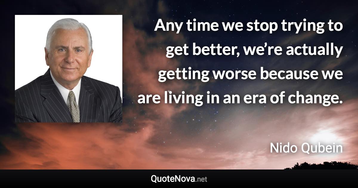 Any time we stop trying to get better, we’re actually getting worse because we are living in an era of change. - Nido Qubein quote