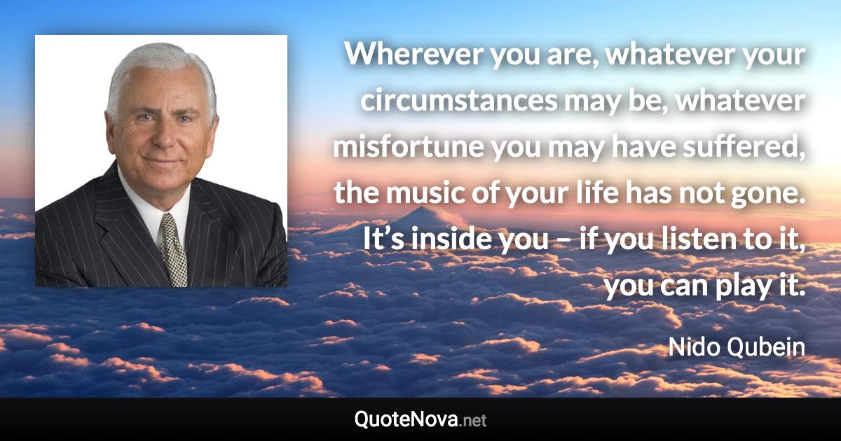 Wherever you are, whatever your circumstances may be, whatever misfortune you may have suffered, the music of your life has not gone. It’s inside you – if you listen to it, you can play it. - Nido Qubein quote