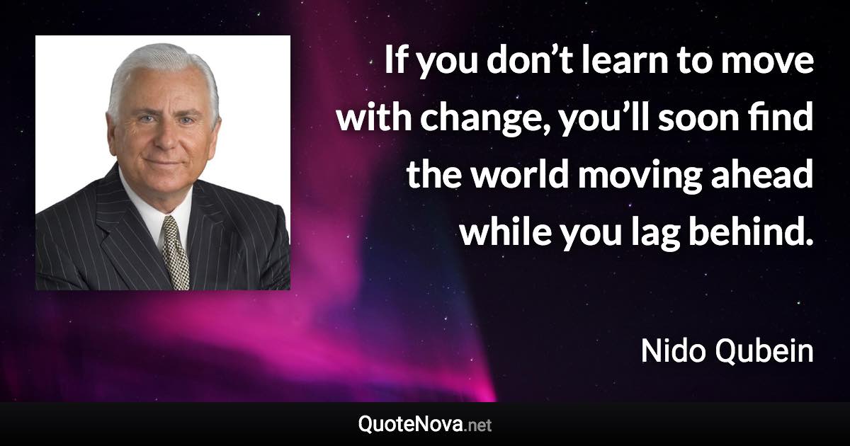 If you don’t learn to move with change, you’ll soon find the world moving ahead while you lag behind. - Nido Qubein quote