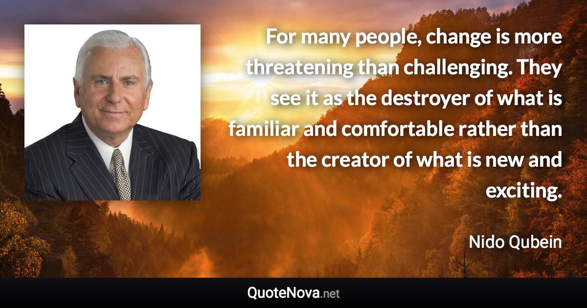 For many people, change is more threatening than challenging. They see it as the destroyer of what is familiar and comfortable rather than the creator of what is new and exciting. - Nido Qubein quote