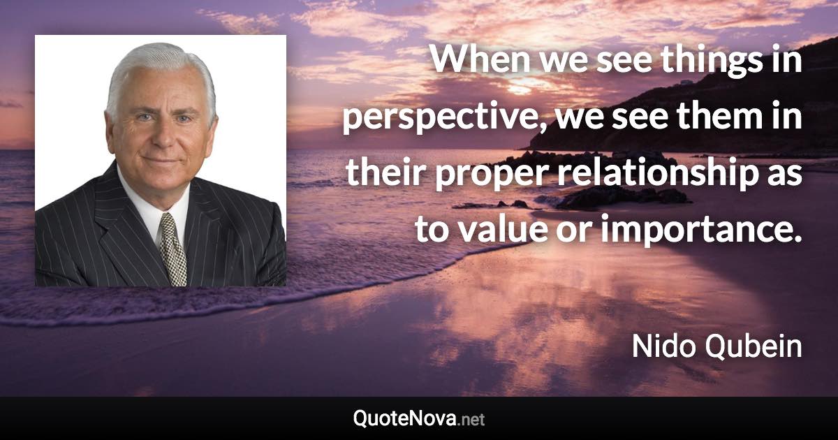 When we see things in perspective, we see them in their proper relationship as to value or importance. - Nido Qubein quote