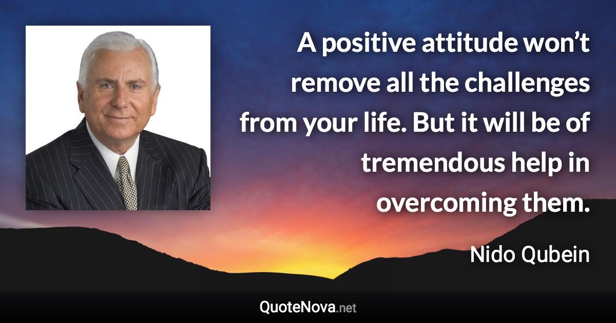 A positive attitude won’t remove all the challenges from your life. But it will be of tremendous help in overcoming them. - Nido Qubein quote