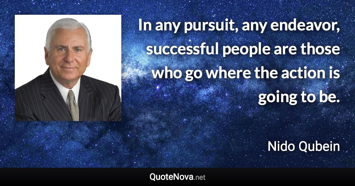 In any pursuit, any endeavor, successful people are those who go where the action is going to be. - Nido Qubein quote