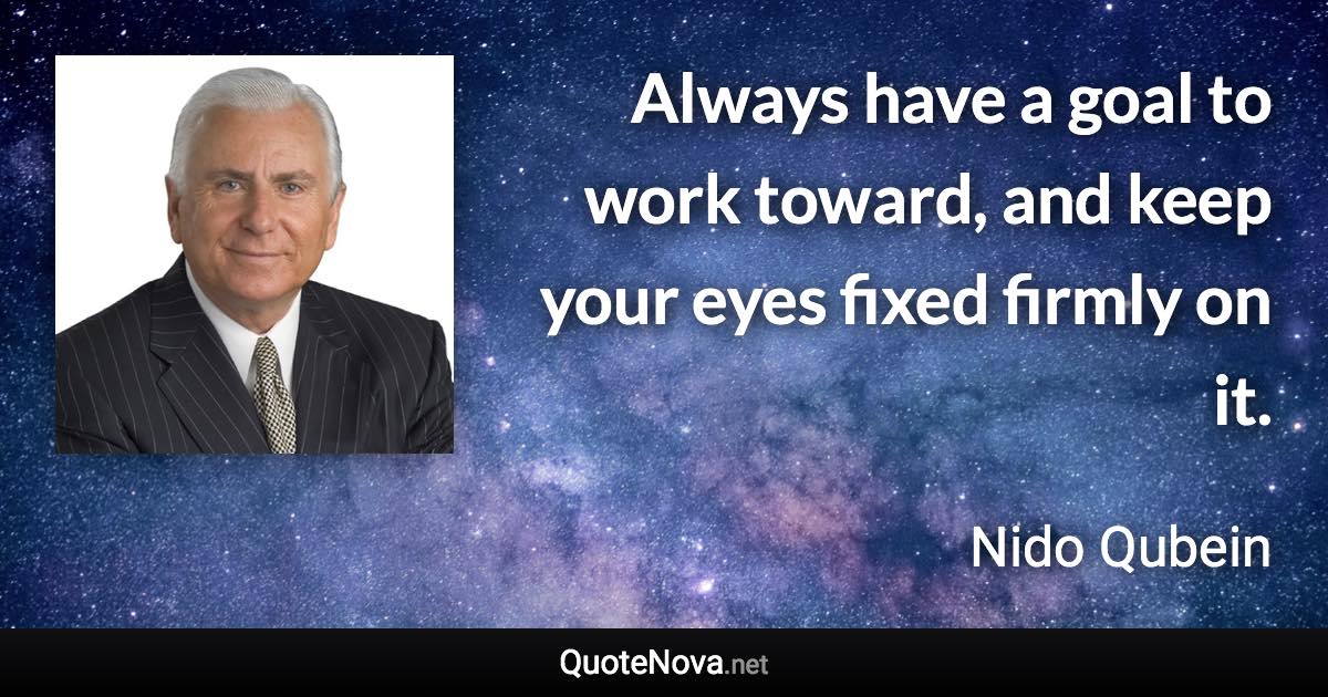 Always have a goal to work toward, and keep your eyes fixed firmly on it. - Nido Qubein quote