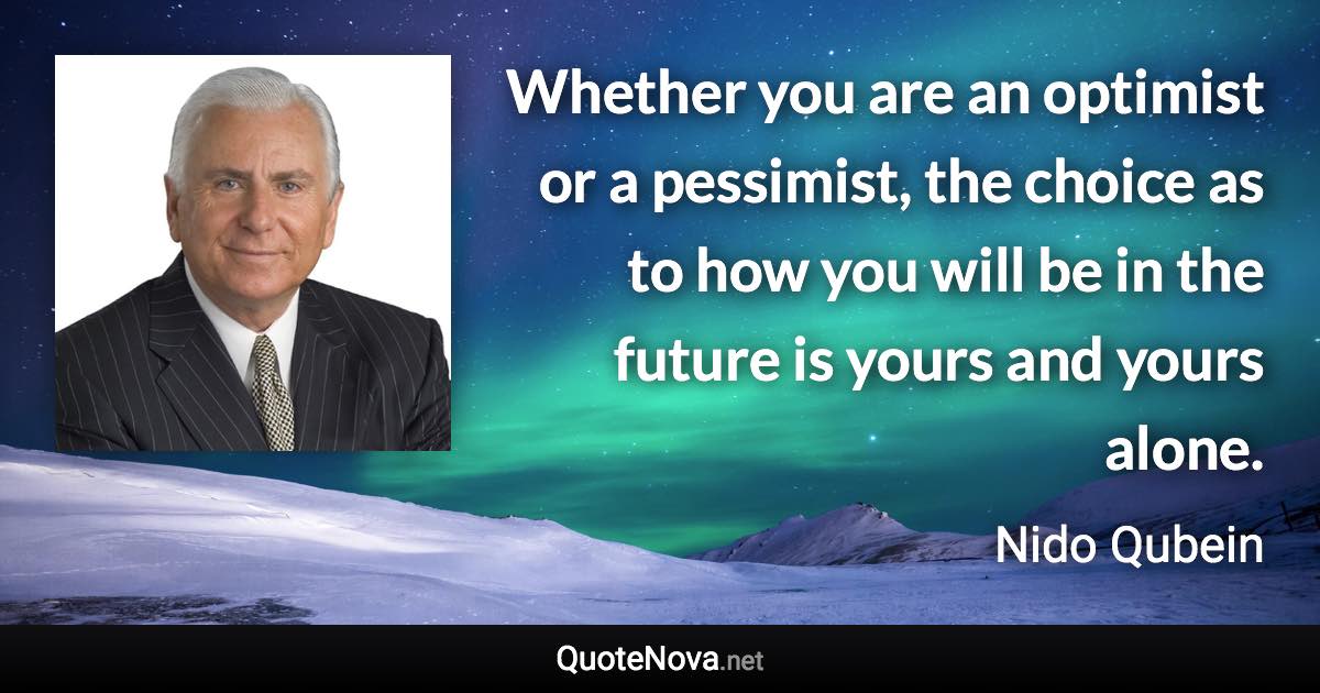 Whether you are an optimist or a pessimist, the choice as to how you will be in the future is yours and yours alone. - Nido Qubein quote