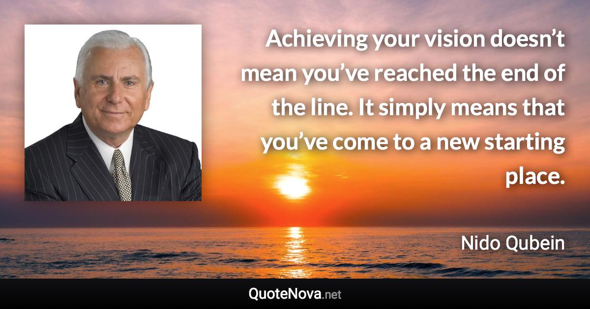 Achieving your vision doesn’t mean you’ve reached the end of the line. It simply means that you’ve come to a new starting place. - Nido Qubein quote