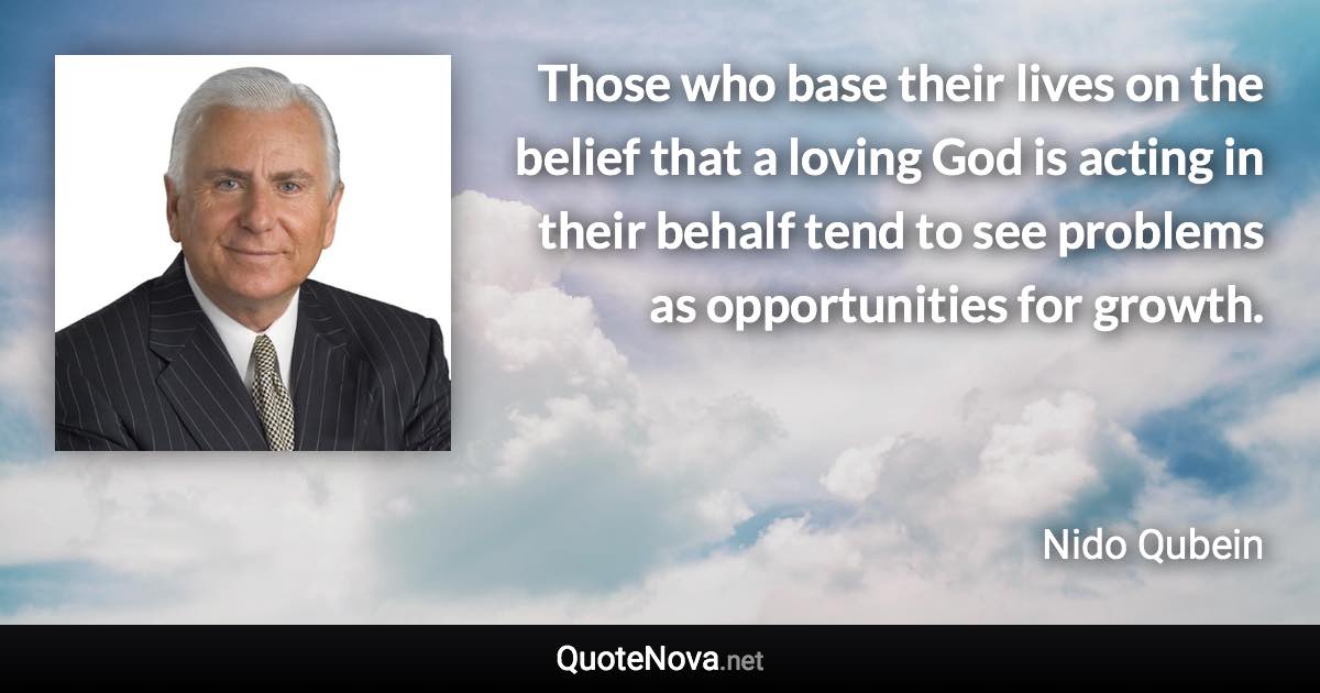 Those who base their lives on the belief that a loving God is acting in their behalf tend to see problems as opportunities for growth. - Nido Qubein quote