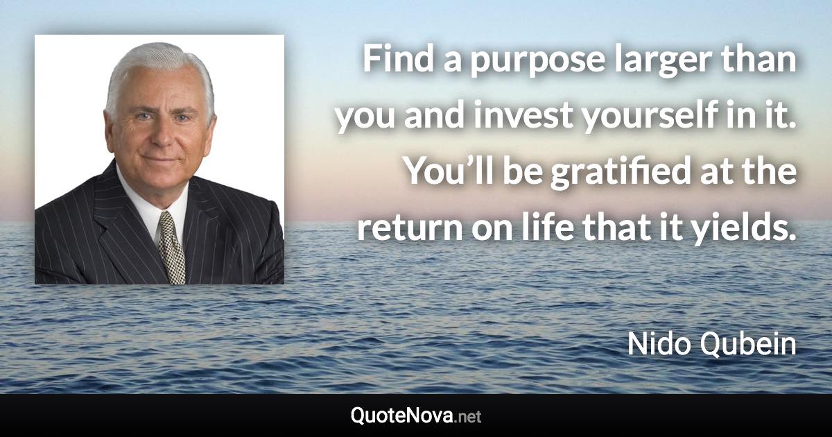 Find a purpose larger than you and invest yourself in it. You’ll be gratified at the return on life that it yields. - Nido Qubein quote