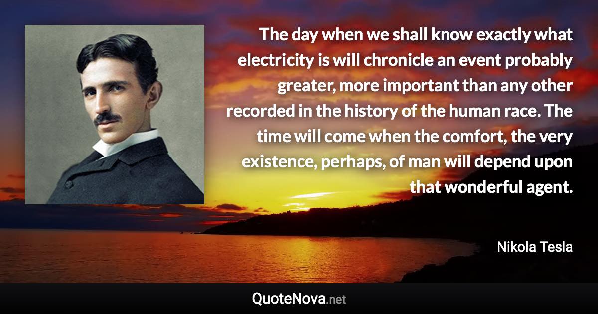 The day when we shall know exactly what electricity is will chronicle an event probably greater, more important than any other recorded in the history of the human race. The time will come when the comfort, the very existence, perhaps, of man will depend upon that wonderful agent. - Nikola Tesla quote