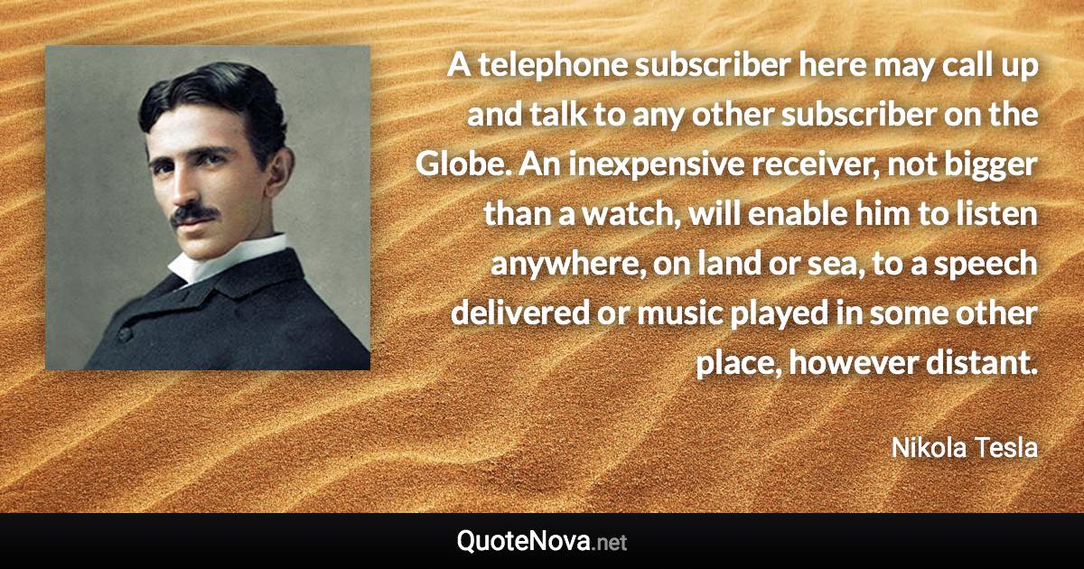 A telephone subscriber here may call up and talk to any other subscriber on the Globe. An inexpensive receiver, not bigger than a watch, will enable him to listen anywhere, on land or sea, to a speech delivered or music played in some other place, however distant. - Nikola Tesla quote