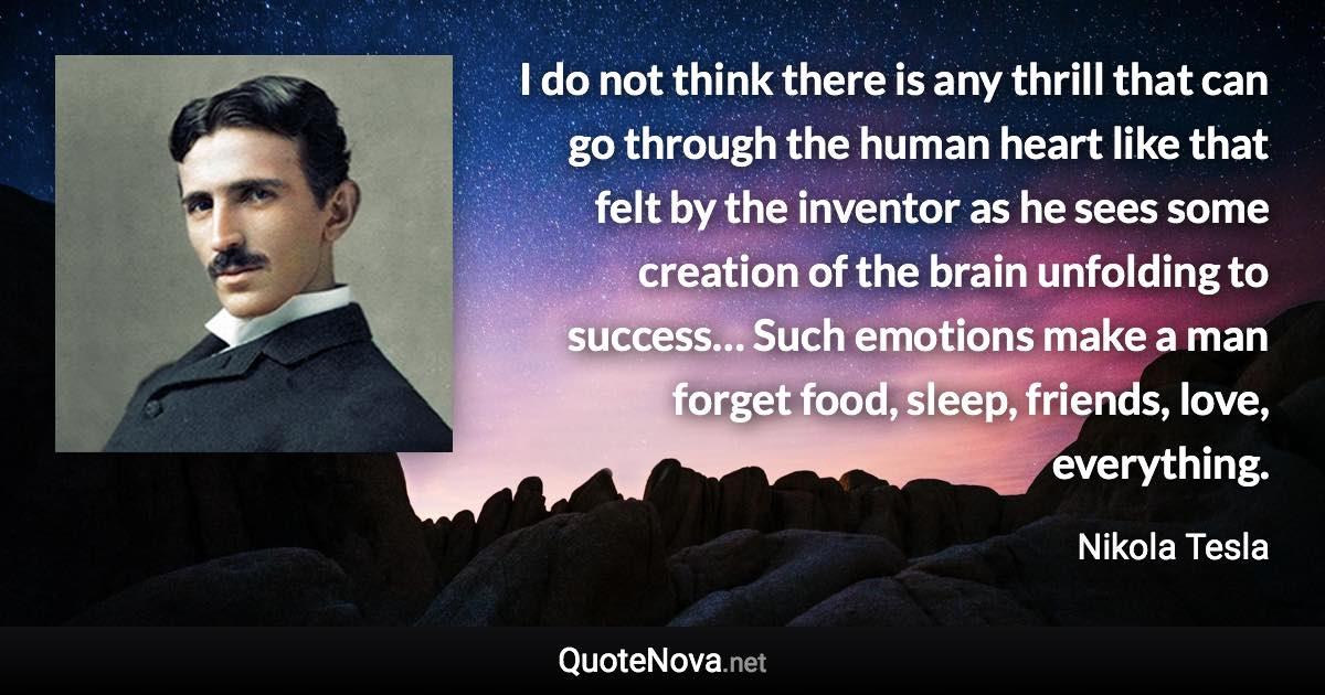 I do not think there is any thrill that can go through the human heart like that felt by the inventor as he sees some creation of the brain unfolding to success… Such emotions make a man forget food, sleep, friends, love, everything. - Nikola Tesla quote