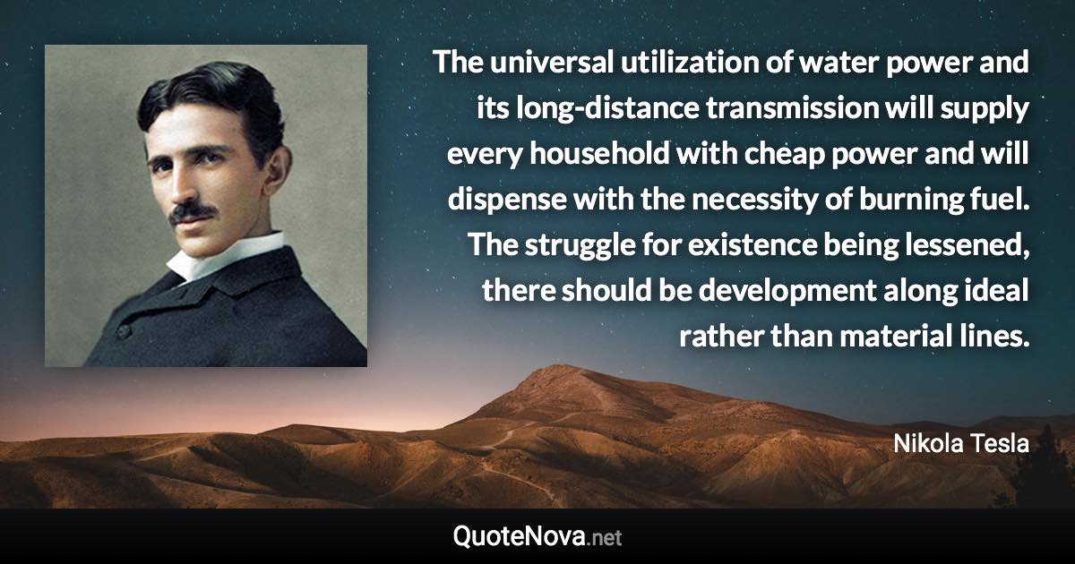 The universal utilization of water power and its long-distance transmission will supply every household with cheap power and will dispense with the necessity of burning fuel. The struggle for existence being lessened, there should be development along ideal rather than material lines. - Nikola Tesla quote