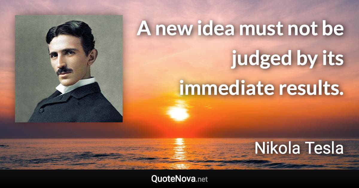 A new idea must not be judged by its immediate results. - Nikola Tesla quote