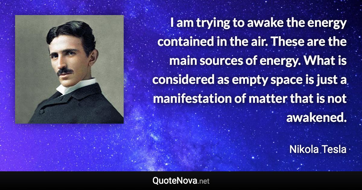 I am trying to awake the energy contained in the air. These are the main sources of energy. What is considered as empty space is just a manifestation of matter that is not awakened. - Nikola Tesla quote