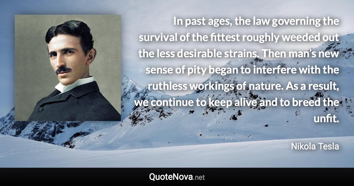 In past ages, the law governing the survival of the fittest roughly weeded out the less desirable strains. Then man’s new sense of pity began to interfere with the ruthless workings of nature. As a result, we continue to keep alive and to breed the unfit. - Nikola Tesla quote