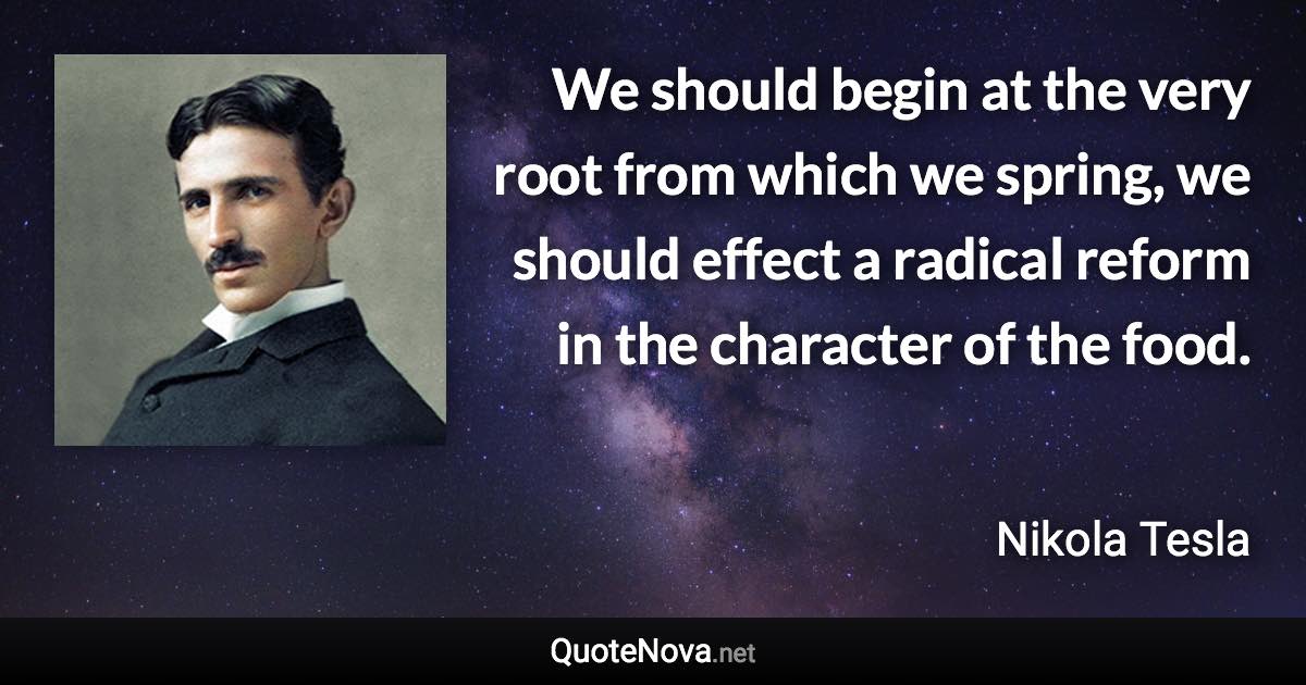 We should begin at the very root from which we spring, we should effect a radical reform in the character of the food. - Nikola Tesla quote