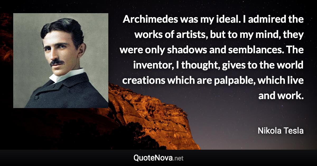 Archimedes was my ideal. I admired the works of artists, but to my mind, they were only shadows and semblances. The inventor, I thought, gives to the world creations which are palpable, which live and work. - Nikola Tesla quote