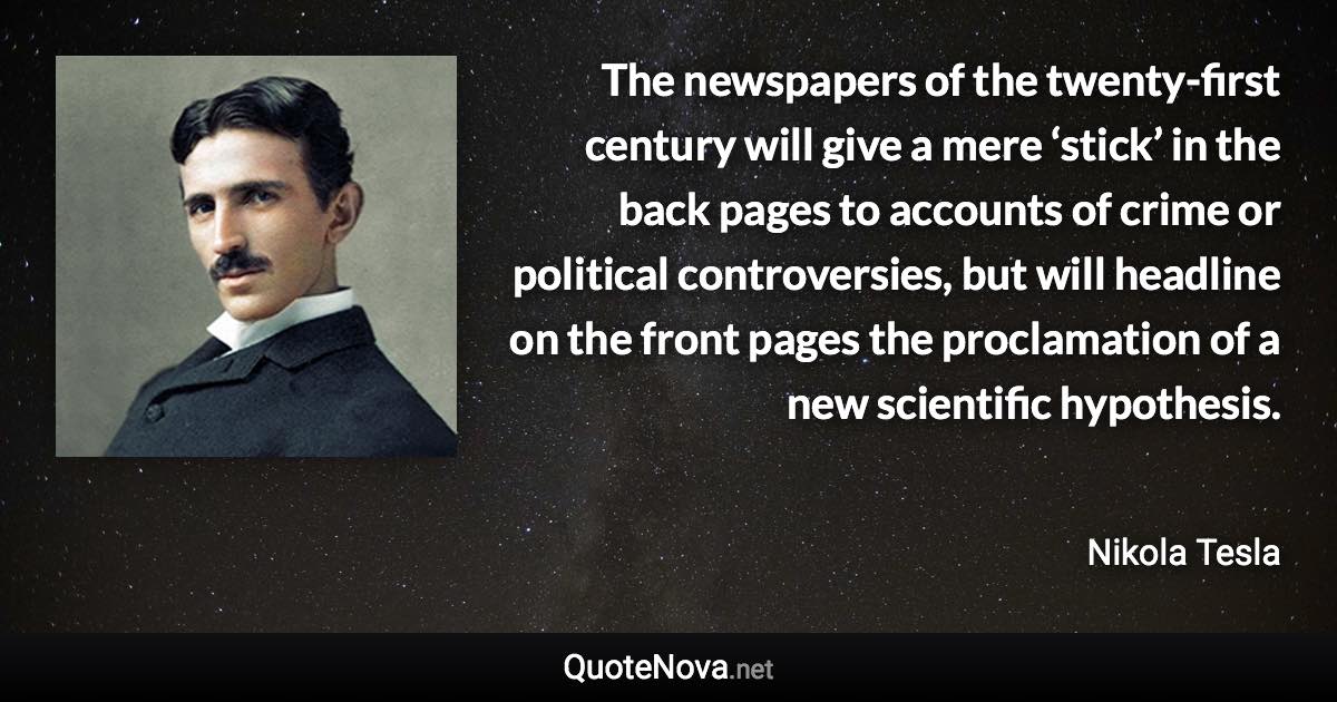 The newspapers of the twenty-first century will give a mere ‘stick’ in the back pages to accounts of crime or political controversies, but will headline on the front pages the proclamation of a new scientific hypothesis. - Nikola Tesla quote