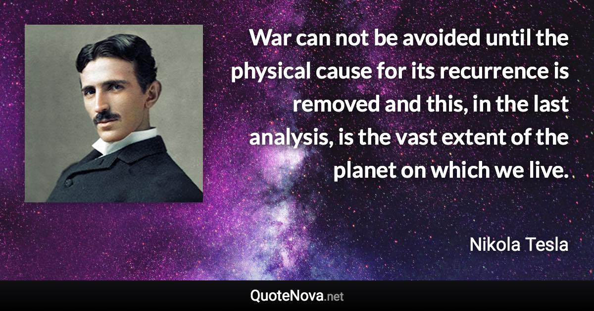 War can not be avoided until the physical cause for its recurrence is removed and this, in the last analysis, is the vast extent of the planet on which we live. - Nikola Tesla quote