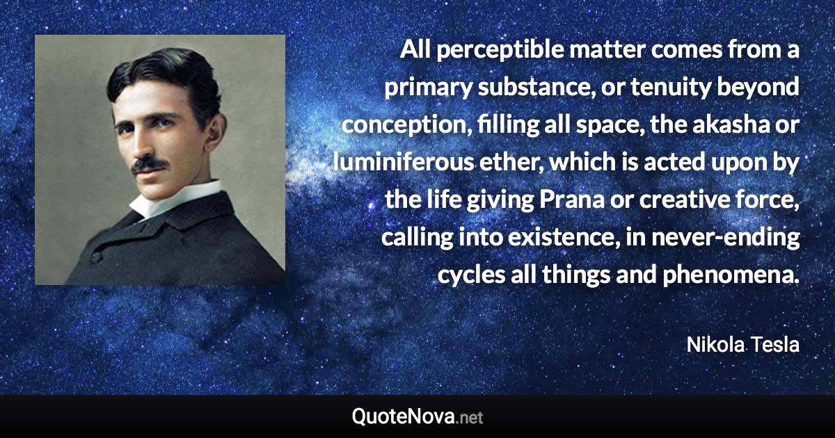 All perceptible matter comes from a primary substance, or tenuity beyond conception, filling all space, the akasha or luminiferous ether, which is acted upon by the life giving Prana or creative force, calling into existence, in never-ending cycles all things and phenomena. - Nikola Tesla quote