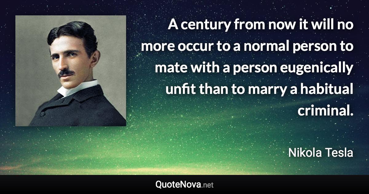 A century from now it will no more occur to a normal person to mate with a person eugenically unfit than to marry a habitual criminal. - Nikola Tesla quote