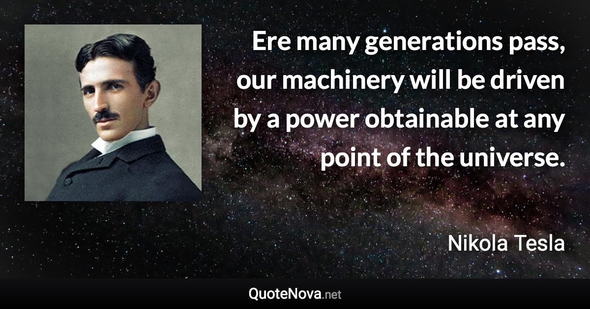 Ere many generations pass, our machinery will be driven by a power obtainable at any point of the universe. - Nikola Tesla quote