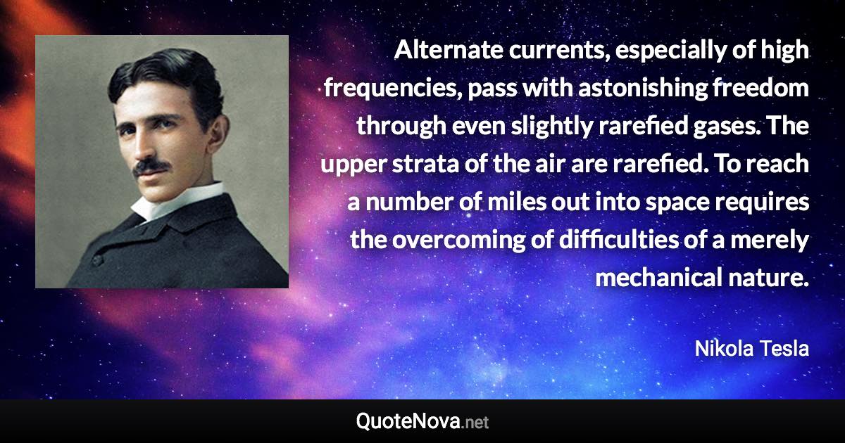 Alternate currents, especially of high frequencies, pass with astonishing freedom through even slightly rarefied gases. The upper strata of the air are rarefied. To reach a number of miles out into space requires the overcoming of difficulties of a merely mechanical nature. - Nikola Tesla quote