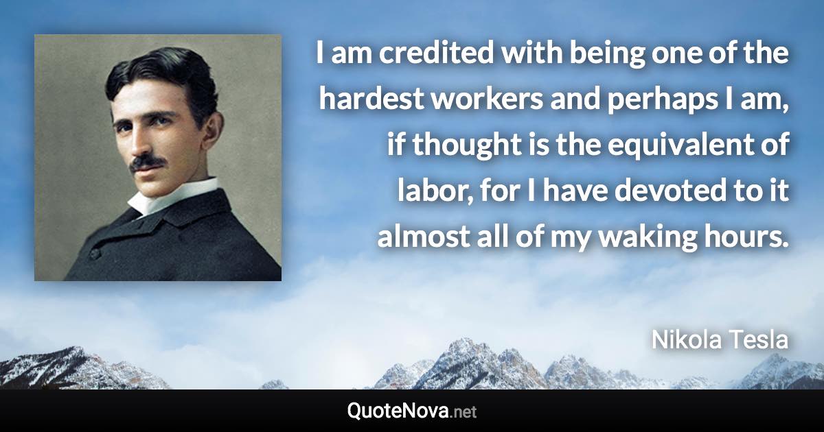 I am credited with being one of the hardest workers and perhaps I am, if thought is the equivalent of labor, for I have devoted to it almost all of my waking hours. - Nikola Tesla quote