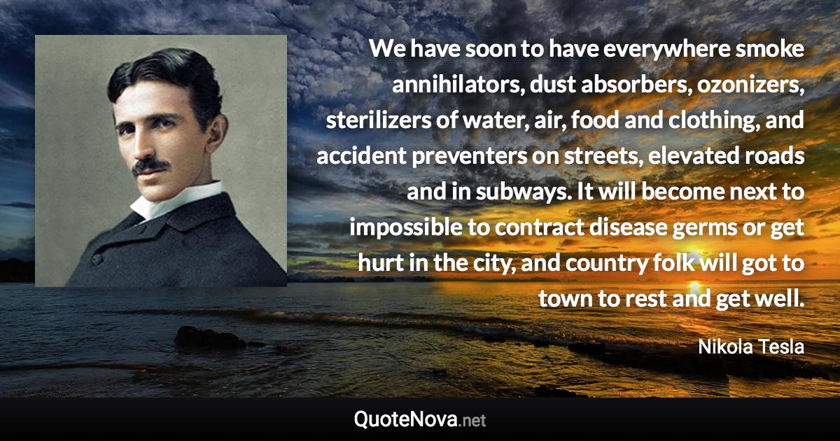 We have soon to have everywhere smoke annihilators, dust absorbers, ozonizers, sterilizers of water, air, food and clothing, and accident preventers on streets, elevated roads and in subways. It will become next to impossible to contract disease germs or get hurt in the city, and country folk will got to town to rest and get well. - Nikola Tesla quote