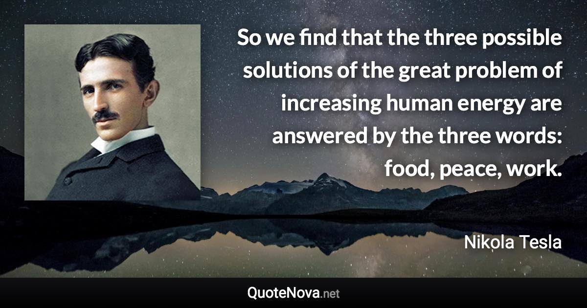 So we find that the three possible solutions of the great problem of increasing human energy are answered by the three words: food, peace, work. - Nikola Tesla quote