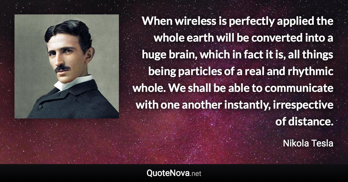 When wireless is perfectly applied the whole earth will be converted into a huge brain, which in fact it is, all things being particles of a real and rhythmic whole. We shall be able to communicate with one another instantly, irrespective of distance. - Nikola Tesla quote