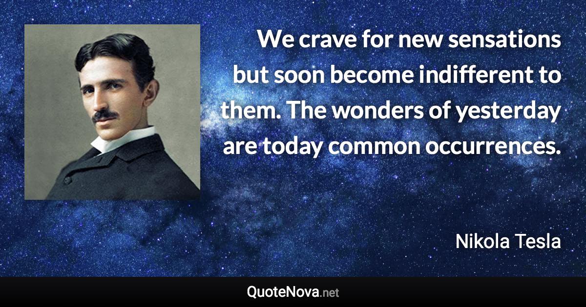 We crave for new sensations but soon become indifferent to them. The wonders of yesterday are today common occurrences. - Nikola Tesla quote