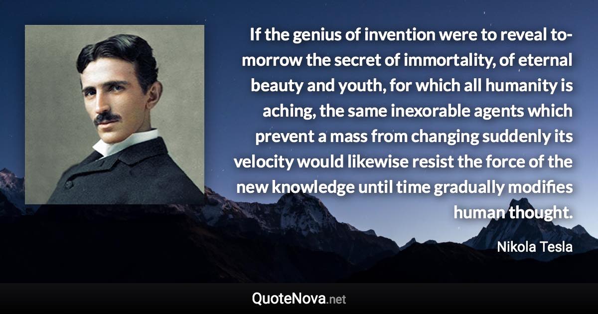 If the genius of invention were to reveal to-morrow the secret of immortality, of eternal beauty and youth, for which all humanity is aching, the same inexorable agents which prevent a mass from changing suddenly its velocity would likewise resist the force of the new knowledge until time gradually modifies human thought. - Nikola Tesla quote