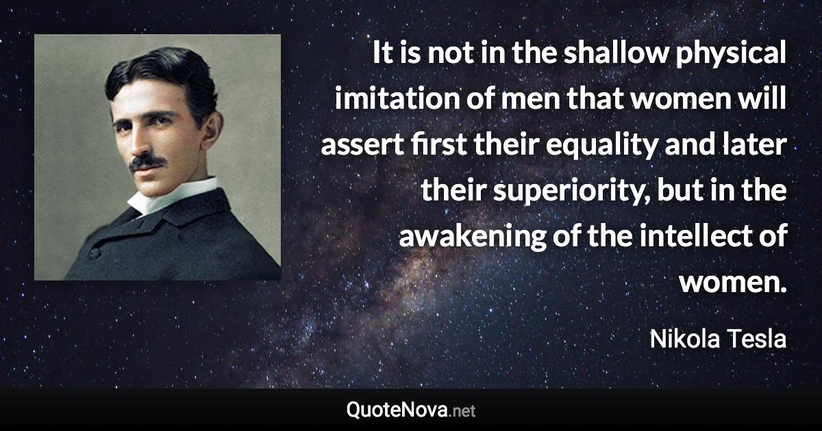 It is not in the shallow physical imitation of men that women will assert first their equality and later their superiority, but in the awakening of the intellect of women. - Nikola Tesla quote