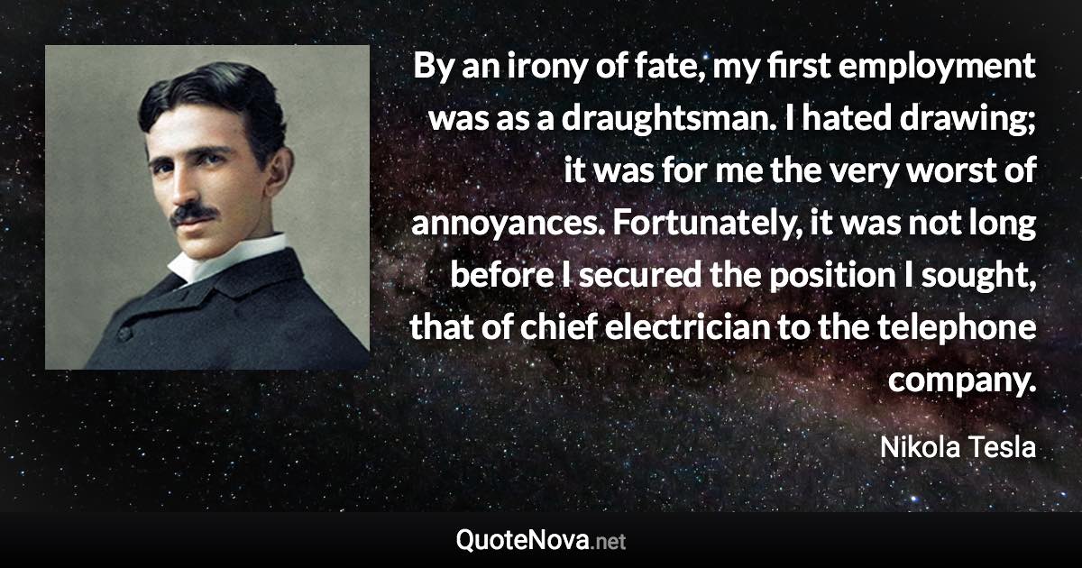 By an irony of fate, my first employment was as a draughtsman. I hated drawing; it was for me the very worst of annoyances. Fortunately, it was not long before I secured the position I sought, that of chief electrician to the telephone company. - Nikola Tesla quote