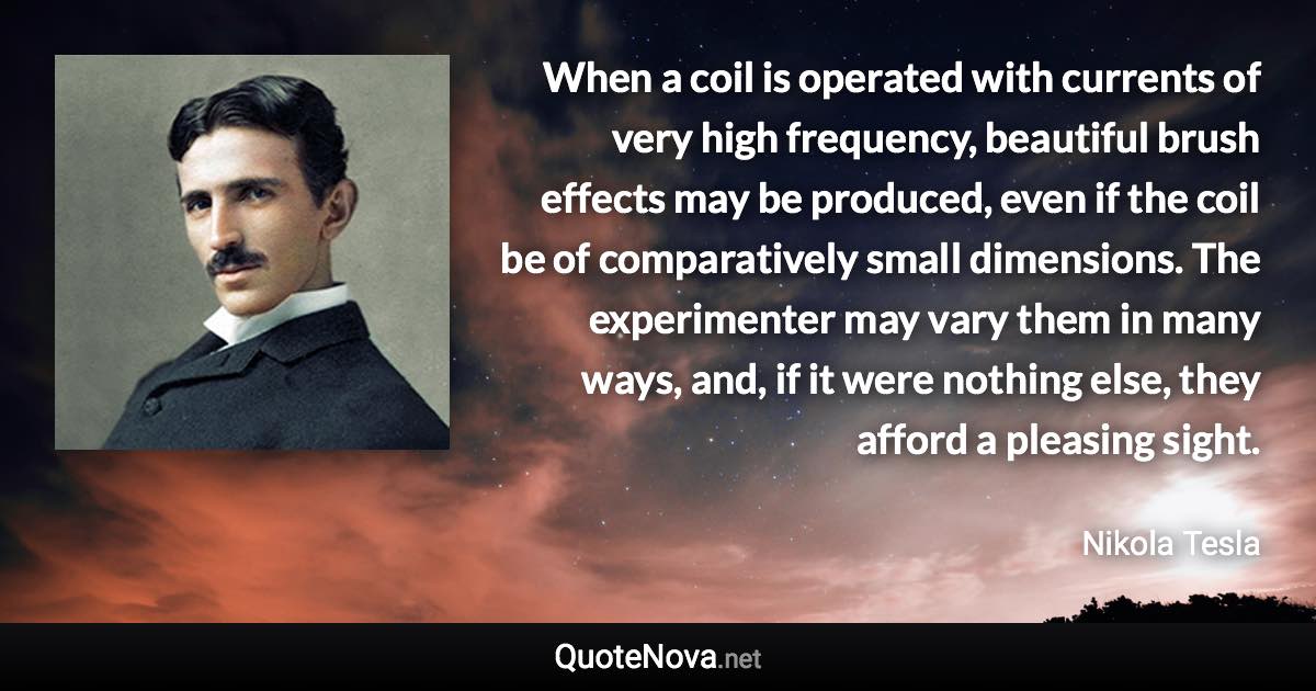 When a coil is operated with currents of very high frequency, beautiful brush effects may be produced, even if the coil be of comparatively small dimensions. The experimenter may vary them in many ways, and, if it were nothing else, they afford a pleasing sight. - Nikola Tesla quote