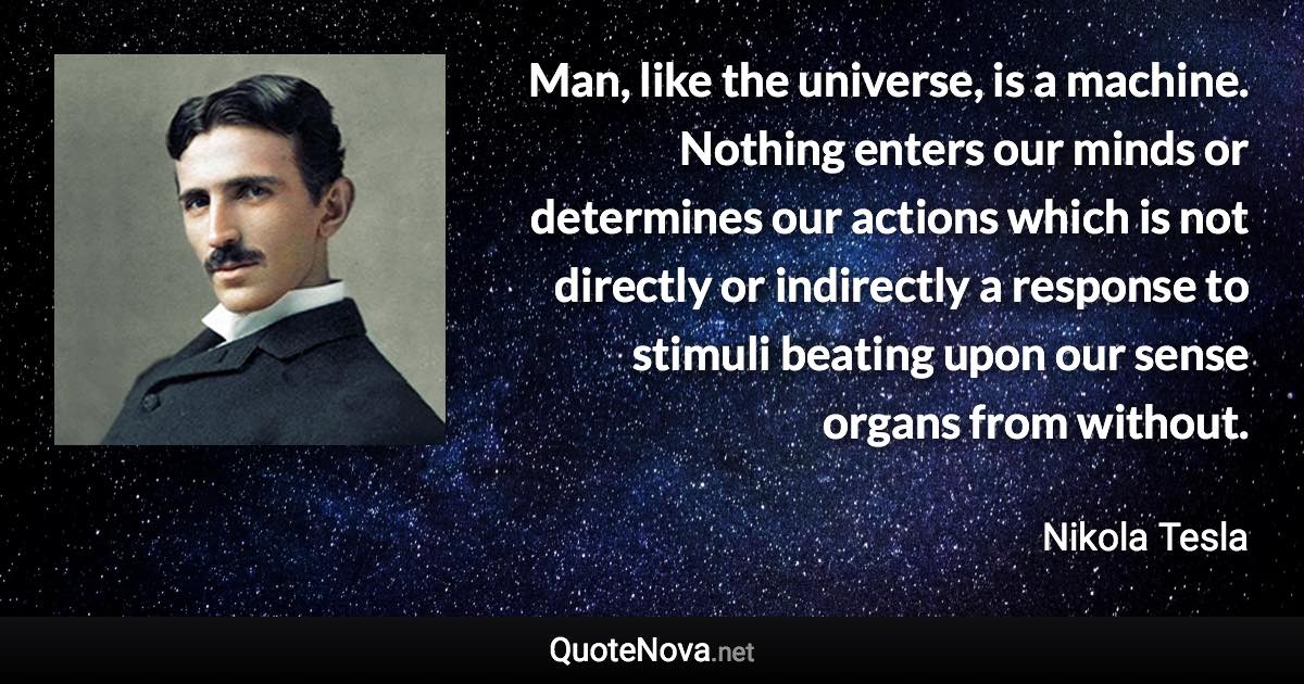 Man, like the universe, is a machine. Nothing enters our minds or determines our actions which is not directly or indirectly a response to stimuli beating upon our sense organs from without. - Nikola Tesla quote