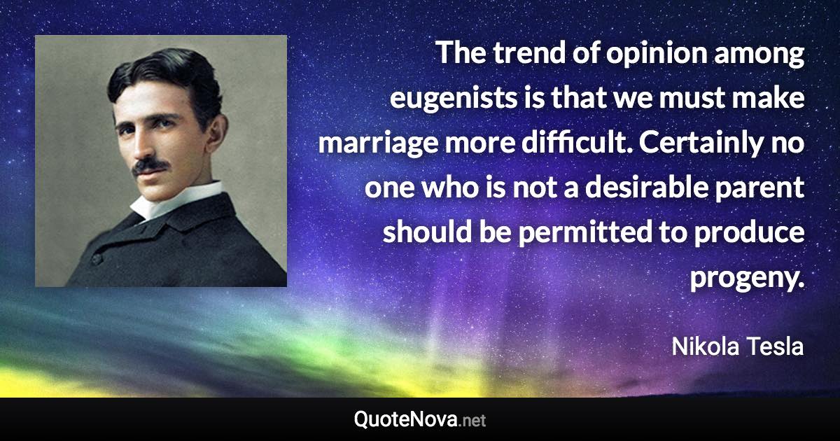 The trend of opinion among eugenists is that we must make marriage more difficult. Certainly no one who is not a desirable parent should be permitted to produce progeny. - Nikola Tesla quote