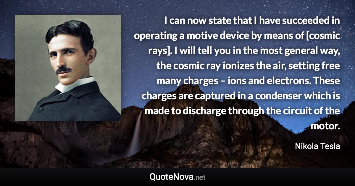 I can now state that I have succeeded in operating a motive device by means of [cosmic rays]. I will tell you in the most general way, the cosmic ray ionizes the air, setting free many charges – ions and electrons. These charges are captured in a condenser which is made to discharge through the circuit of the motor. - Nikola Tesla quote