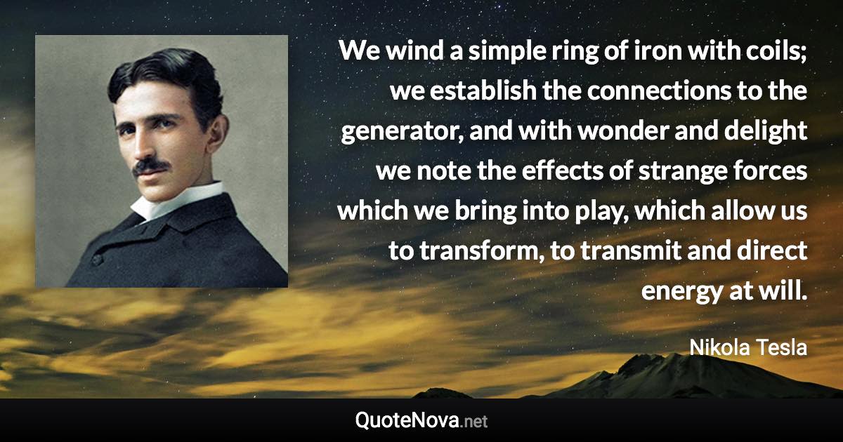 We wind a simple ring of iron with coils; we establish the connections to the generator, and with wonder and delight we note the effects of strange forces which we bring into play, which allow us to transform, to transmit and direct energy at will. - Nikola Tesla quote