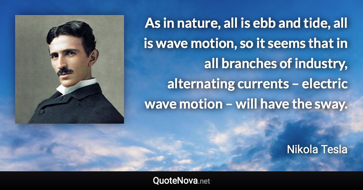 As in nature, all is ebb and tide, all is wave motion, so it seems that in all branches of industry, alternating currents – electric wave motion – will have the sway. - Nikola Tesla quote