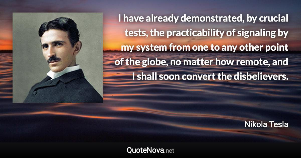 I have already demonstrated, by crucial tests, the practicability of signaling by my system from one to any other point of the globe, no matter how remote, and I shall soon convert the disbelievers. - Nikola Tesla quote