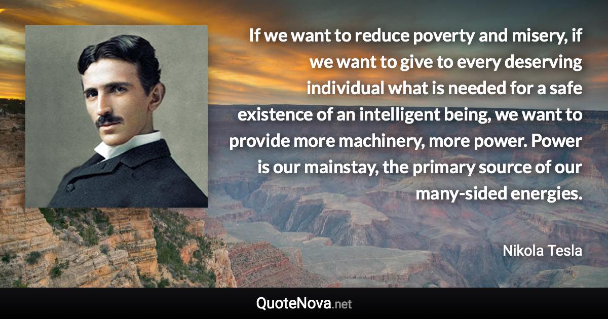 If we want to reduce poverty and misery, if we want to give to every deserving individual what is needed for a safe existence of an intelligent being, we want to provide more machinery, more power. Power is our mainstay, the primary source of our many-sided energies. - Nikola Tesla quote