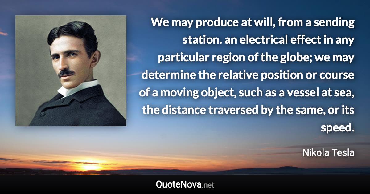 We may produce at will, from a sending station. an electrical effect in any particular region of the globe; we may determine the relative position or course of a moving object, such as a vessel at sea, the distance traversed by the same, or its speed. - Nikola Tesla quote